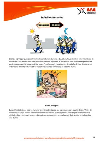 | www.facebook.com/MaConsultoriaETreinamento 71
Trabalhos Noturnos
O sono é a principal queixa dos trabalhadores noturnos. Durante o dia, o barulho, a claridade e movimentação de
pessoas em casa prejudicam o sono, tornando-o menos reparador. A privação do sono provoca fadiga crônica e
queda no desempenho, o que contribui para o “erro humano” e os acidentes de trabalho. O risco de ocorrerem
acidentes no trabalho noturno é três vezes maior, quando comparado ao trabalho diurno.
Ritmo biológico
Outra dificuldade é que o corpo humano tem ritmos biológicos, que o preparam para a vigília de dia. “Antes de
acordarmos, o corpo secreta um hormônio chamado cortisol, que nos prepara para reagir e desempenhar as
atividades. Esse ritmo praticamente não muda, mesmo quando a pessoa fica acordada à noite, prejudicando o
sono diurno.
 