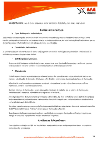 | www.facebook.com/MaConsultoriaETreinamento 74
No fator humano - age de forma psíquica ao tornar o ambiente de trabalho mais alegre e agradável.
Fatores de influência
 Tipos de lâmpadas ou luminárias
A escolha do tipo de lâmpadas e luminárias tem fundamental importância para a qualidade final da iluminação. Uma
escolha inadequada pode implicar em uma depreciação e, consequentemente, em uma iluminação deficiente ainda que os
demais fatores de influência tenham sido adequadamente considerados.
 Quantidades de luminárias
As luminárias devem ser distribuídas de forma tal que gerem um nível de iluminação compatível com a necessidade da
atividade do ambiente ou posto de trabalho.
 Distribuição das luminárias
Devem ser distribuídas no ambiente de forma a proporcionar uma iluminação homogênea e uniforme, com um
certo cuidado de não criar sombras ou contrastes nos locais onde se deseja iluminar.
* Manutenção
Periodicamente devem ser realizadas operações de limpeza das luminárias para evitar acúmulo de poeiras ou
insetos e substituição de lâmpadas defeituosas a fim de obter o mínimo de depreciação do fator de iluminação.
A iluminação geral ou suplementar deve ser projetada e instalada de forma a evitar ofuscamento, reflexos
incômodos, sombras e contrastes excessivos.
Os níveis mínimos de iluminação a serem observados nos locais de trabalho são os valores de iluminâncias
estabelecidos na NBR 5413, norma brasileira registrada no INMETRO.
A medição dos níveis de iluminamento previstos no subitem 17.5.3.3 deve ser feita no campo de trabalho onde se
realiza a tarefa visual, utilizando-se de luxímetro com fotocélula corrigida para a sensibilidade do olho humano e
em função do ângulo de incidência.
Durante o trabalho noturno ou em condições de pouca visibilidade em subestações, dentro de todas as instalações
do SEP “Sistema Elétrico de Potência’’ devem possuir iluminação suficiente.
Quando as condições atmosféricas impedirem a visibilidade, mesmo com iluminação artificial, os trabalhos e o
tráfego de veículos e equipamentos móveis deverão ser suspensos.
Ambientes Subterrâneos
Para trabalhos realizados no SEP, em instalações e serviços elétricos em ambientes subterrâneos, os requisitos
abaixo deverão ser seguidos:
 