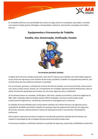 | www.facebook.com/MaConsultoriaETreinamento 76
As instalações elétricas, com possibilidade de contato com água, devem ser projetadas, executadas e mantidas
com especial cuidado quanto à blindagem, estanqueidade, isolamento, aterramento e proteção contra falhas
elétricas.
Equipamentos e Ferramentas de Trabalho
Escolha, Uso, Conservação, Verificação, Ensaios
Ferramentas portáteis isoladas
A adoção de ferramentas isoladas apropriadas, além dos EPI`s básicos para trabalhos com eletricidade (capacete,
óculos, botina de segurança e luvas isolantes de borracha), possibilita o trabalho nos equipamentos elétricos, com
controle eficaz dos riscos elétricos existentes na atividade.
Faz-se necessário, portanto, a utilização de inúmeras ferramentas isoladas, como chaves de fenda, chaves estrela
com catraca, chaves catraca, alicates, etc. Principalmente em condições ergonomicamente desfavoráveis, deve-se
utilizar ferramentas apropriadas que resultem em uma maior segurança para o trabalhador.
As ferramentas devem ser ensaiadas, certificadas e, além disto, atender tecnicamente, as técnicas exigências da
NBR- 5410- Instalações elétricas de baixa tensão e NR 10 Instalações e Serviços em Eletricidade sendo
anatomicamente ergonômicas, satisfazendo unanimente os empregados que as utilizarem.
Os métodos de ensaio definidos pelas normas devem satisfazer aos critérios técnicos e de segurança para a
realização da atividade, permitindo o trabalho em quaisquer tipos de equipamentos elétricos com segurança,
diminuindo, portanto, substancialmente o tempo de realização da tarefa e aumentando a efetividade do
profissional.
Outro aspecto importante que deve ser levado em consideração quando da utilização das ferramentas, diz
respeito à necessidade de não se desligar desnecessariamente determinadas áreas.
Ferramentas ensaiadas e certificadas satisfazem as questões de segurança, propiciando credibilidade ao eletricista.
 
