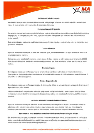 | www.facebook.com/MaConsultoriaETreinamento 77
Ferramenta portátil isolada
Ferramenta manual fabricada em material isolante, para proteger o usuário de contato elétrico e minimizar os
riscos de curto-circuito entre elementos de potenciais diferentes.
Ferramenta portátil isolante
Ferramenta manual fabricada em material isolante, exceção feita aos insertos metálicos que são incluídos no corpo
da peça (seja na cabeça ou na parte ativa, seja utilizada como reforço sem que nenhuma das partes metálicas
tenha acesso).
Está concebida para proteger o usuário contra choques elétricos e evitar o curto circuito entre os elementos com
potenciais diferentes.
Ensaio dielétrico
Após um acondicionamento de 24 horas em banho de água , tira-se a ferramenta da água secando-a. Inicia-se o
ensaio da seguinte maneira:
Coloca-se a parte isolada da ferramenta em um banho de água e aplica-se sobre a cabeça da ferramenta 10.000
volts durante 3 minutos. Mede-se a corrente de escoamento, que deve ser inferior a 1mA por 200 mm de parte
isolada.
Ensaio de impacto
É um tipo de ensaio que verifica a dureza da ferramenta (devendo ser submetido ao tratamento térmico).
Selecionam-se 3 pontos de ensaio suscetíveis de serem avariados em caso de caída sobre uma superfície plana. O
ensaio faz-se sobre estes pontos.
Ensaio de penetração
É um tipo de ensaio que verifica a penetração da ferramenta. Coloca-se um aparato com uma ponta de prova de 2
kg no centro da parte isolada.
Depois coloca-se este conjuntos em um forno programado a 70 graus durante 2 horas. Após a saída do forno
realiza-se um ensaio dielétrico entre a ponta do aparato e a cabeça não isolada da ferramenta, de 5KV durante 3
minutos.
Ensaio de aderência do revestimento isolante
Após um acondicionamento de 168 horas da ferramenta em uma temperatura de 70º C realiza-se o ensaio de
aderência entre o terceiro e o quinto minuto. A capa isolante não pode descolar mais que 3 mm de parte
condutora em comparação com sua posição inicial. O peso é de acordo com o tipo da ferramenta ensaiada.
Ferramentas para trabalhos com eletricidade e em altura Condições iniciais
Em determinadas situações, quando em trabalhos com eletricidade e em altura, para se executar as tarefas que
dizem respeito às instalações elétricas, o eletricista pode se defrontar com algumas dificuldades que devem ser
sanadas antes que ele inicie os trabalhos programados.
 