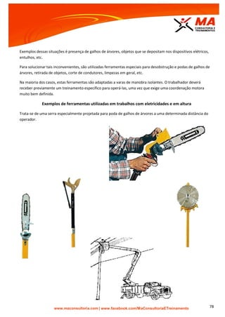 | www.facebook.com/MaConsultoriaETreinamento 78
Exemplos dessas situações é presença de galhos de árvores, objetos que se depositam nos dispositivos elétricos,
entulhos, etc.
Para solucionar tais inconvenientes, são utilizadas ferramentas especiais para desobstrução e podas de galhos de
árvores, retirada de objetos, corte de condutores, limpezas em geral, etc.
Na maioria dos casos, estas ferramentas são adaptadas a varas de manobra isolantes. O trabalhador deverá
receber previamente um treinamento específico para operá-las, uma vez que exige uma coordenação motora
muito bem definida.
Exemplos de ferramentas utilizadas em trabalhos com eletricidades e em altura
Trata-se de uma serra especialmente projetada para poda de galhos de árvores a uma determinada distância do
operador.
 