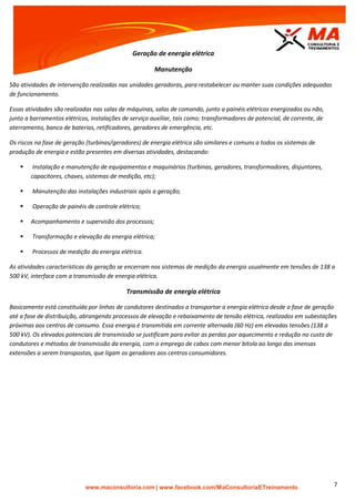 | www.facebook.com/MaConsultoriaETreinamento 7
Geração de energia elétrica
Manutenção
São atividades de intervenção realizadas nas unidades geradoras, para restabelecer ou manter suas condições adequadas
de funcionamento.
Essas atividades são realizadas nas salas de máquinas, salas de comando, junto a painéis elétricos energizados ou não,
junto a barramentos elétricos, instalações de serviço auxiliar, tais como: transformadores de potencial, de corrente, de
aterramento, banco de baterias, retificadores, geradores de emergência, etc.
Os riscos na fase de geração (turbinas/geradores) de energia elétrica são similares e comuns a todos os sistemas de
produção de energia e estão presentes em diversas atividades, destacando:
 Instalação e manutenção de equipamentos e maquinários (turbinas, geradores, transformadores, disjuntores,
capacitores, chaves, sistemas de medição, etc);
 Manutenção das instalações industriais após a geração;
 Operação de painéis de controle elétrico;
 Acompanhamento e supervisão dos processos;
 Transformação e elevação da energia elétrica;
 Processos de medição da energia elétrica.
As atividades características da geração se encerram nos sistemas de medição da energia usualmente em tensões de 138 a
500 kV, interface com a transmissão de energia elétrica.
Transmissão de energia elétrica
Basicamente está constituída por linhas de condutores destinados a transportar a energia elétrica desde a fase de geração
até a fase de distribuição, abrangendo processos de elevação e rebaixamento de tensão elétrica, realizados em subestações
próximas aos centros de consumo. Essa energia é transmitida em corrente alternada (60 Hz) em elevadas tensões (138 a
500 kV). Os elevados potenciais de transmissão se justificam para evitar as perdas por aquecimento e redução no custo de
condutores e métodos de transmissão da energia, com o emprego de cabos com menor bitola ao longo das imensas
extensões a serem transpostas, que ligam os geradores aos centros consumidores.
 