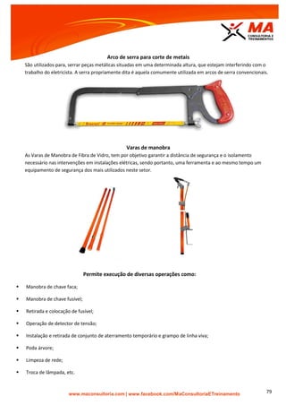 | www.facebook.com/MaConsultoriaETreinamento 79
Arco de serra para corte de metais
São utilizados para, serrar peças metálicas situadas em uma determinada altura, que estejam interferindo com o
trabalho do eletricista. A serra propriamente dita é aquela comumente utilizada em arcos de serra convencionais.
Varas de manobra
As Varas de Manobra de Fibra de Vidro, tem por objetivo garantir a distância de segurança e o isolamento
necessário nas intervenções em instalações elétricas, sendo portanto, uma ferramenta e ao mesmo tempo um
equipamento de segurança dos mais utilizados neste setor.
Permite execução de diversas operações como:
 Manobra de chave faca;
 Manobra de chave fusível;
 Retirada e colocação de fusível;
 Operação de detector de tensão;
 Instalação e retirada de conjunto de aterramento temporário e grampo de linha viva;
 Poda árvore;
 Limpeza de rede;
 Troca de lâmpada, etc.
 
