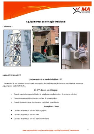 | www.facebook.com/MaConsultoriaETreinamento 83
Equipamentos de Proteção Individual
E o homem...
...possui inteligência???
Equipamento de proteção individual – EPI
Dispositivo de uso individual utilizado pelo empregado, destinado à proteção de riscos suscetíveis de ameaçar a
segurança e a saúde no trabalho.
Os EPI’s devem ser utilizados:
 Quando esgotadas as possibilidades de adoção de solução técnica e de proteção coletiva;
 Enquanto estas medidas estiverem em fase de implantação; e
 Quando da existência de risco inerente à atividade ou ambiente.
Proteção da cabeça
 Capacete de proteção tipo aba frontal (jóquei)
 Capacete de proteção tipo aba total
 Capacete de proteção tipo aba frontal com viseira
 