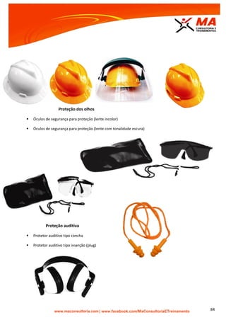 | www.facebook.com/MaConsultoriaETreinamento 84
Proteção dos olhos
 Óculos de segurança para proteção (lente incolor)
 Óculos de segurança para proteção (lente com tonalidade escura)
Proteção auditiva
 Protetor auditivo tipo concha
 Protetor auditivo tipo inserção (plug)
 