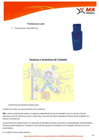 | www.facebook.com/MaConsultoriaETreinamento 91
Proteção para a pele
 Creme protetor solar (SEM C.A)
Posturas e Vestuários de Trabalho
Vestimentas de trabalho (condutiva para
trabalhos em linha viva e/ou resistente ao arco elétrico).
Obs.: Outros equipamentos podem ser aplicáveis, dependendo do tipo de atividade, como é o caso de cintos de
segurança, luvas de cobertura (a serem usadas sobre a luva de borracha), respiradores (máscaras) para trabalhos em
espaços confinados etc.
As vestimentas de trabalho devem ser adequadas às atividades, devendo contemplar a condutibilidade, inflamabilidade e
influências eletromagnéticas. É vedado o uso de adornos pessoais nos trabalhos com instalações elétricas ou em suas
proximidades.
Ex.: cordões, brincos, anéis, pulseiras...
 