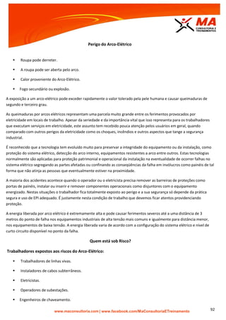 | www.facebook.com/MaConsultoriaETreinamento 92
Perigo do Arco-Elétrico
 Roupa pode derreter.
 A roupa pode ser aberta pelo arco.
 Calor proveniente do Arco-Elétrico.
 Fogo secundário ou explosão.
A exposição a um arco-elétrico pode exceder rapidamente o valor tolerado pela pele humana e causar queimaduras de
segundo e terceiro grau.
As queimaduras por arcos elétricos representam uma parcela muito grande entre os ferimentos provocados por
eletricidade em locais de trabalho. Apesar da seriedade e da importância vital que isso representa para os trabalhadores
que executam serviços em eletricidade, este assunto tem recebido pouca atenção pelos usuários em geral, quando
comparado com outros perigos da eletricidade como os choques, incêndios e outros aspectos que tange a segurança
industrial.
É reconhecido que a tecnologia tem evoluído muito para preservar a integridade do equipamento ou da instalação, como
proteção do sistema elétrico, detecção do arco interno, equipamentos resistentes a arco entre outros. Estas tecnologias
normalmente são aplicadas para proteção patrimonial e operacional da instalação na eventualidade de ocorrer falhas no
sistema elétrico segregando as partes afetadas ou confinando as conseqüências da falha em invólucros como painéis de tal
forma que não atinja as pessoas que eventualmente estiver na proximidade.
A maioria dos acidentes acontece quando o operador ou o eletricista precisa remover as barreiras de proteções como
portas de painéis, instalar ou inserir e remover componentes operacionais como disjuntores com o equipamento
energizado. Nestas situações o trabalhador fica totalmente exposto ao perigo e a sua segurança só depende da prática
segura e uso de EPI adequado. É justamente nesta condição de trabalho que devemos ficar atentos providenciando
proteção.
A energia liberada por arco elétrico é extremamente alta e pode causar ferimentos severos até a uma distância de 3
metros do ponto de falha nos equipamentos industriais de alta tensão mais comuns e igualmente para distância menor,
nos equipamentos de baixa tensão. A energia liberada varia de acordo com a configuração do sistema elétrico e nível de
curto circuito disponível no ponto da falha.
Quem está sob Risco?
Trabalhadores expostos aos riscos do Arco-Elétrico:
 Trabalhadores de linhas vivas.
 Instaladores de cabos subterrâneos.
 Eletricistas.
 Operadores de subestações.
 Engenheiros de chaveamento.
 