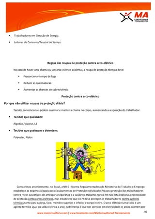 | www.facebook.com/MaConsultoriaETreinamento 93
 Trabalhadores em Geração de Energia.
 Leitores de Consumo/Pessoal de Serviço.
Regras das roupas de proteção contra arco-elétrico
No caso de haver uma chama ou um arco-elétrico acidental, a roupa de proteção térmica deve:
 Proporcionar tempo de fuga
 Reduzir as queimaduras
 Aumentar as chances de sobrevivência
Proteção contra arco-elétrico
Por que não utilizar roupas de proteção diária?
Tecidos convencionais podem queimar e manter a chama no corpo, aumentando a exposição do trabalhador.
 Tecidos que queimam:
Algodão, Viscose, Lã
 Tecidos que queimam e derretem:
Polyester, Nylon
Como vimos anteriormente, no Brasil, a NR-6 - Norma Regulamentadora do Ministério do Trabalho e Emprego
estabelece as exigências legais para Equipamentos de Proteção Individual (EPI) para proteção dos trabalhadores
contra riscos suscetíveis de ameaçar a segurança e a saúde no trabalho. Nesta NR não está explicita a necessidade
de proteção contra arcos elétricos, mas estabelece que o EPI deve proteger os trabalhadores contra agentes
térmicos tanto para cabeça, face, membro superior e inferior e corpo inteiro. O arco elétrico numa falha é um
agente térmico igual da solda elétrica a arco. A diferença é que nos serviços em eletricidade os arcos ocorrem por
 