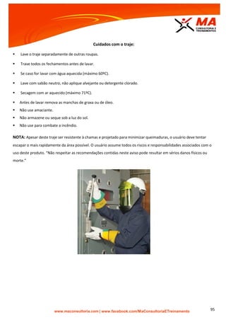 | www.facebook.com/MaConsultoriaETreinamento 95
Cuidados com o traje:
 Lave o traje separadamente de outras roupas.
 Trave todos os fechamentos antes de lavar.
 Se caso for lavar com água aquecida (máximo 60ºC).
 Lave com sabão neutro, não aplique alvejante ou detergente clorado.
 Secagem com ar aquecido (máximo 71ºC).
 Antes de lavar remova as manchas de graxa ou de óleo.
 Não use amaciante.
 Não armazene ou seque sob a luz do sol.
 Não use para combate a incêndio.
NOTA: Apesar deste traje ser resistente à chamas e projetado para minimizar queimaduras, o usuário deve tentar
escapar o mais rapidamente da área possível. O usuário assume todos os riscos e responsabilidades associados com o
uso deste produto. “Não respeitar as recomendações contidas neste aviso pode resultar em sérios danos físicos ou
morte.”
 