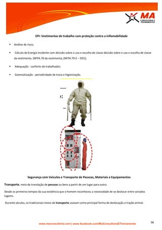 | www.facebook.com/MaConsultoriaETreinamento 96
EPI: Vestimentas de trabalho com proteção contra a inflamabilidade
 Análise de risco;
 Cálculo da Energia incidente com decisão sobre o uso e escolha de classe decisão sobre o uso e escolha de classe
da vestimenta. (NFPA.70 da vestimenta; (NFPA.70-E – IEEE);
 Adequação - conforto do trabalhador;
 Sistematização - periodicidade de troca e higienização.
Segurança com Veículos e Transporte de Pessoas, Materiais e Equipamentos
Transporte, meio de translação de pessoas ou bens a partir de um lugar para outro.
Desde os primeiros tempos da sua existência que o homem reconheceu a necessidade de se deslocar entre variados
lugares.
Durante séculos, os tradicionais meios de transporte usavam como principal forma de deslocação a tração animal.
 
