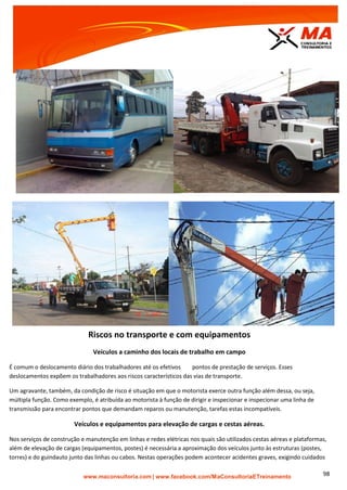 | www.facebook.com/MaConsultoriaETreinamento 98
Riscos no transporte e com equipamentos
Veículos a caminho dos locais de trabalho em campo
É comum o deslocamento diário dos trabalhadores até os efetivos pontos de prestação de serviços. Esses
deslocamentos expõem os trabalhadores aos riscos característicos das vias de transporte.
Um agravante, também, da condição de risco é situação em que o motorista exerce outra função além dessa, ou seja,
múltipla função. Como exemplo, é atribuída ao motorista à função de dirigir e inspecionar e inspecionar uma linha de
transmissão para encontrar pontos que demandam reparos ou manutenção, tarefas estas incompatíveis.
Veículos e equipamentos para elevação de cargas e cestas aéreas.
Nos serviços de construção e manutenção em linhas e redes elétricas nos quais são utilizados cestas aéreas e plataformas,
além de elevação de cargas (equipamentos, postes) é necessária a aproximação dos veículos junto às estruturas (postes,
torres) e do guindauto junto das linhas ou cabos. Nestas operações podem acontecer acidentes graves, exigindo cuidados
 