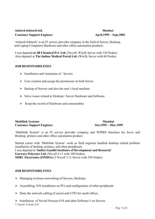 Ashtech Infotech Ltd. Mumbai
Customer Support Engineer April.1999 – Sept.2001
‘Ashtech Infotech’ is an IT service provider company in the field of Server, Desktop,
and Laptop Computers Hardware and other office automation products.
I was deputed at JB Chemical Pvt. Ltd. (Novell, Win2k Server with 120 Nodes)
Also deputed at The Indian Medical Portal Ltd. (Win2k Server with 60 Nodes)
JOB RESPONSIBILITIES
 Installation and /maintains of Servers
 User creation and assign the permission on both Server
 Backup of Servers and also the user’s local machine.
 Solve issues related to Desktop / Server Hardware and Software.
 Keep the record of Hardware and consumables
Multilink Systems Mumbai
Customer Support Engineer Oct.1995 – Mar.1999
‘Multilink System’ is an IT service provider company and WIPRO franchise for Sever and
Desktop, printers and other office automation product.
Started career with ‘Multilink System’ work as field engineer handled desktop related problem
installation of desktop, printers, and other peripherals.
I was deputed at ‘Indira Gandhi Institutes of Development and Research’
Garware Polyester Ltd. (Novell 4.11 with 100 Nodes)
MIRC Electronics (ONIDA) (3 Novell 3.11 Server with 250 Nodes)
JOB RESPONSIBILITIES
 Managing in-house networking of Servers, Desktops
 Assembling, O/S installation on PCs and configuration of other peripherals
 Done the network cabling (Coaxial and UTP) for small offices.
 Installation of Novell Netware O/S and other Software’s on Servers.
Vinayak Sahadeo Joil
Page 5 of 6
 