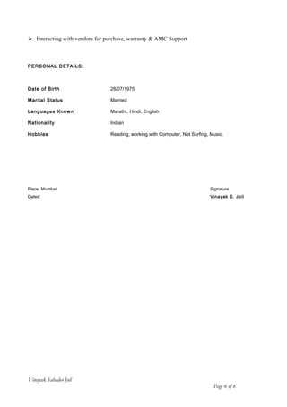 Interacting with vendors for purchase, warranty & AMC Support
PERSONAL DETAILS:
Date of Birth 28/07/1975
Marital Status Married
Languages Known Marathi, Hindi, English
Nationality Indian
Hobbies Reading, working with Computer, Net Surfing, Music.
Place: Mumbai Signature
Dated: Vinayak S. Joil
Vinayak Sahadeo Joil
Page 6 of 6
 
