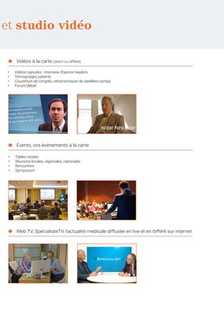 et studio vidéo
●	 Vidéos à la carte (direct ou différé)
●	 Events, vos événements à la carte
●	 Web TV, SpécialisteTV, l’actualité médicale diffusée en live et en différé sur internet
•	 Vidéos capsules - interview d’opinion leaders
•	 Témoignages patients
•	 Couverture de congrès, retransmission de satellites sympo
•	 Forum/débat
•	 Tables rondes
•	 Réunions locales, régionales, nationales
•	 Rencontres
•	 Symposium
 