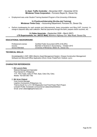 Page 3 of 3
4.) Asst. Traffic Controller - (November 2007 – December 2010)
Mindanao Times Corporation - Ponciano Reyes St., Davao City
 Employment was under Student Training Assistant Program of the University of Mindanao.
5.) Practicum/Internship (On-the-Job Training)
Mindanao Times Corp. – Accounting Department, Ponciano St., Davao City
 Perform bookkeeping for cash receipts and disbursements, taxes computation and filing (VAT, Income). In-
charge to deposits daily cash collection, filed tax payments through the bank, prepare check vouchers, etc.
6.) Sales Associate - (September 2006 – March 2007)
LTS Supermarkets, Inc. (NCCC Mall), McArthur Highway Cor. Maa Road, Davao City
EDUCATIONAL BACKGROUND:
Professional License: Certified Public Accountant (GPA of 84.29%)
Course: Bachelor of Science in Accountancy – October 2010
School Attended: University of Mindanao, Bolton St., Davao City
TECHNICAL SKILLS:
Knowledgeable in SAP, IBM’s Maximo Asset Management System, Cheops Construction Management
Software and Microsoft Office Application (Word, Excel, PowerPoint, Outlook, Lync).
CHARACTER REFERENCES:
1.) Mr Leoncio Bato
Material Management Specialist
Fluor Daniel Inc.-Philippines
11 F, TGU Tower, Cebu IT Park, Apas, Cebu City, Cebu
Mobile: +63 939 356 1782
2.) Mr Arran Cleland
Cost Control Manager
Leighton Contractors (Philippines), Inc.
Therma South Inc.’s 2 X 150 Megawatts Coal Fired Power Plant Project.
LinkedIn Profile: hk.linkedin.com/pub/arran-cleland/4a/b45/b5/en
Email: arran.cleland@leightonasia.com
 