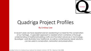 Quadriga Project Profiles
By Lindsay Law
In recent years we have experienced an awakening in a need for the conservation
of our heritage. A specialist approach is needed which combines a thorough
understanding of traditional building crafts and the latest advances in technology.
Quadrigas’ work illustrates how traditional, as well as contemporary repair solutions,
can be used in conservation, restoration and preservation.
Quadriga Contracts Ltd, Gadbrook House, Gadbrook Park, Rudheath, Northwich, CW9 7RG. Telephone: 01606 330888
 