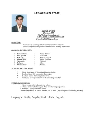 CURRICULUM VITAE
SAJJAD AHMED
House no.B53
Nital Colony Nazimabad no3
Cell No. 0314-2249044-03002505301
E-mail: sahir191@gmail.com
OBJECTIVE:
To enhance my current qualification and potentialities under the
light of your professional guidance and Immaculate working environment.
PERSONAL INFORMATION:
1 Father’s Name : Nazeer Ahmed
2 Date of Birth : 22-10-1984
3 CNIC No. : 42401-2715221-1
4 Place of Birth : Rahim Yar Khan
5 Nationality : Pakistani
6 Religion : Islam
7 Marital Status : Married
ACADEMIC QUALIFICATION:
* Metric from Board OF Secondary Education Sukher
* F.A from Board Of Intermediate Bahawalpur
* B.A from Islamia University Bahawalpur
* Certificate in Computer Hardware & Networking from NCA
WORKING EXPERIENCE:
* 2 Year worked as Qc in Indus textile Lahore.
* 1 Year 2 month worked as a Qc in Aims manufacturing corporation
* Working as a Quality controller in Adamji
*Good experience in textile articles cut to pack ( towel,captowel,bathrobe,ponhco)
Languages: Sindhi, Punjabi, Siraiki , Urdu, English.
 