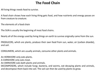 The Food Chain
All living things needs food to survive.
A food chain shows how each living thing gets food, and how nutrients and energy passes on
from creature to creature.
The elements of a food chain
The SUN is usually the beginning of most food chains.
Nearly all of the energy used by living things on earth to survive originally came from the sun.
PRODUCERS, which are plants, produce their own food from sun, water, air (carbon dioxide),
and soil.
CONSUMERS, which are usually animals, consume other plants and animals.
An HERBIVORE only eats plants.
A CARNIVORE only eats meat.
An OMNIVORE eats both plants and animals.
DECOMPOSERS, which include fungi, bacteria, and worms, eat decaying plants and animals,
and decompose them back into soil. The soil can then be used by plants to grow.