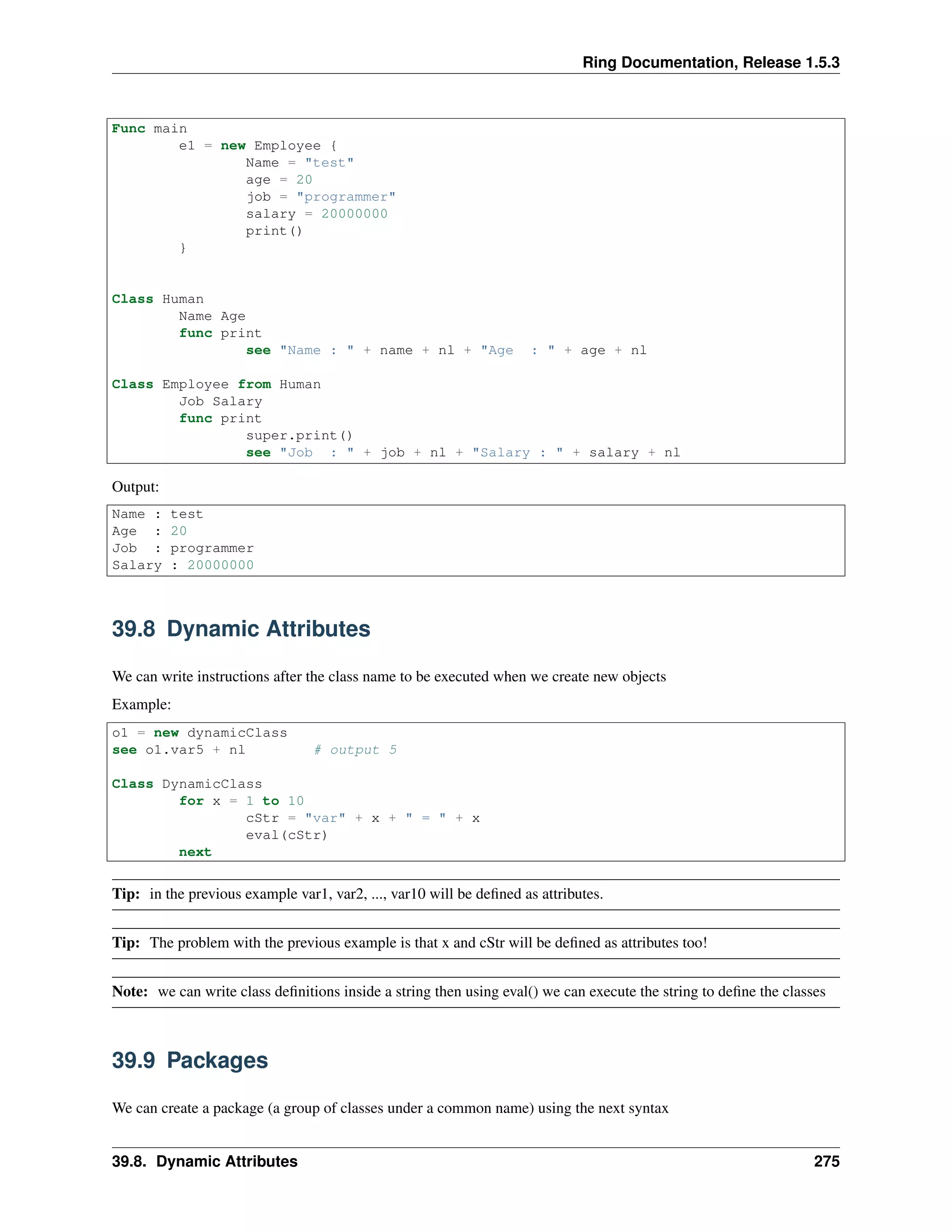 Ring Documentation, Release 1.5.3
Func main
e1 = new Employee {
Name = "test"
age = 20
job = "programmer"
salary = 20000000
print()
}
Class Human
Name Age
func print
see "Name : " + name + nl + "Age : " + age + nl
Class Employee from Human
Job Salary
func print
super.print()
see "Job : " + job + nl + "Salary : " + salary + nl
Output:
Name : test
Age : 20
Job : programmer
Salary : 20000000
39.8 Dynamic Attributes
We can write instructions after the class name to be executed when we create new objects
Example:
o1 = new dynamicClass
see o1.var5 + nl # output 5
Class DynamicClass
for x = 1 to 10
cStr = "var" + x + " = " + x
eval(cStr)
next
Tip: in the previous example var1, var2, ..., var10 will be deﬁned as attributes.
Tip: The problem with the previous example is that x and cStr will be deﬁned as attributes too!
Note: we can write class deﬁnitions inside a string then using eval() we can execute the string to deﬁne the classes
39.9 Packages
We can create a package (a group of classes under a common name) using the next syntax
39.8. Dynamic Attributes 275
 