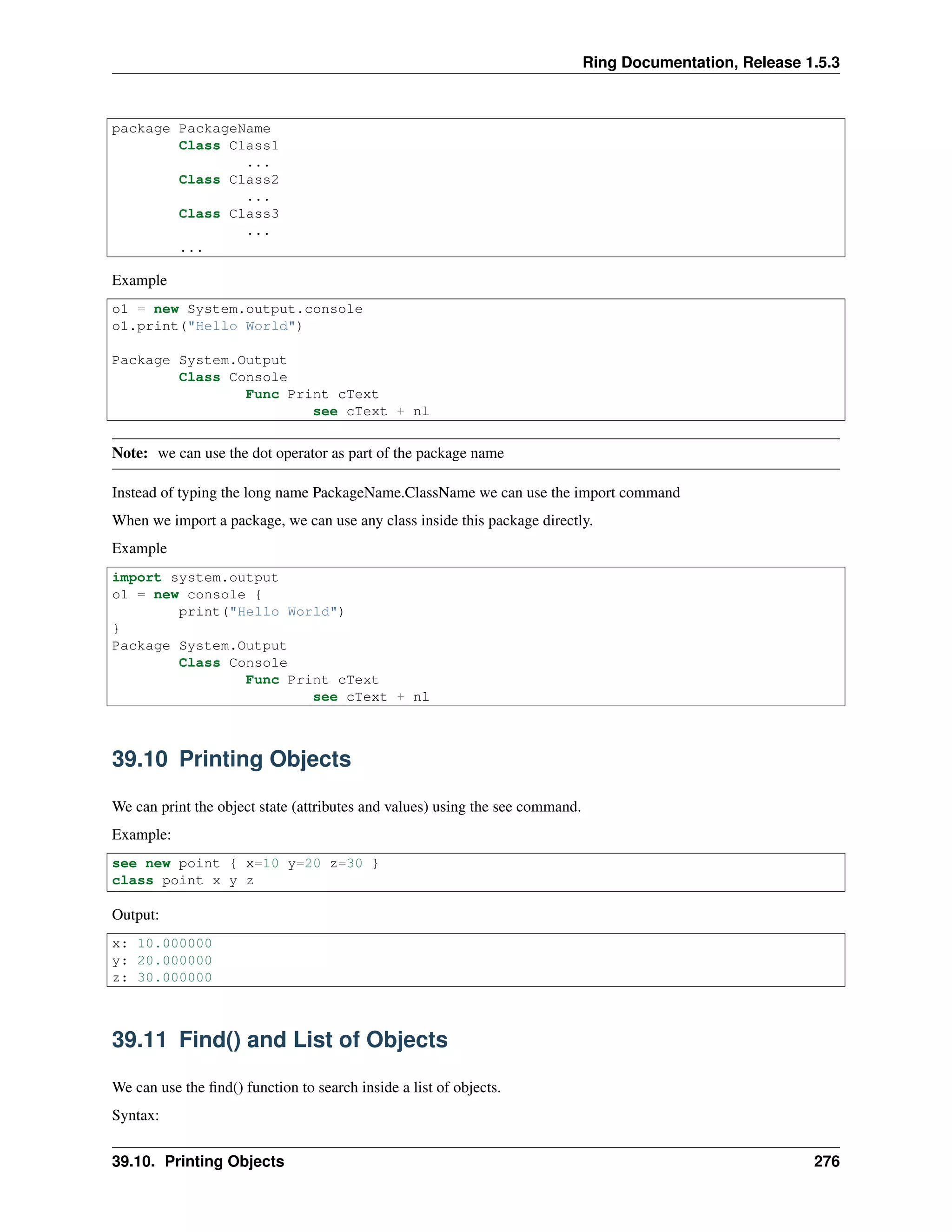 Ring Documentation, Release 1.5.3
package PackageName
Class Class1
...
Class Class2
...
Class Class3
...
...
Example
o1 = new System.output.console
o1.print("Hello World")
Package System.Output
Class Console
Func Print cText
see cText + nl
Note: we can use the dot operator as part of the package name
Instead of typing the long name PackageName.ClassName we can use the import command
When we import a package, we can use any class inside this package directly.
Example
import system.output
o1 = new console {
print("Hello World")
}
Package System.Output
Class Console
Func Print cText
see cText + nl
39.10 Printing Objects
We can print the object state (attributes and values) using the see command.
Example:
see new point { x=10 y=20 z=30 }
class point x y z
Output:
x: 10.000000
y: 20.000000
z: 30.000000
39.11 Find() and List of Objects
We can use the ﬁnd() function to search inside a list of objects.
Syntax:
39.10. Printing Objects 276
 