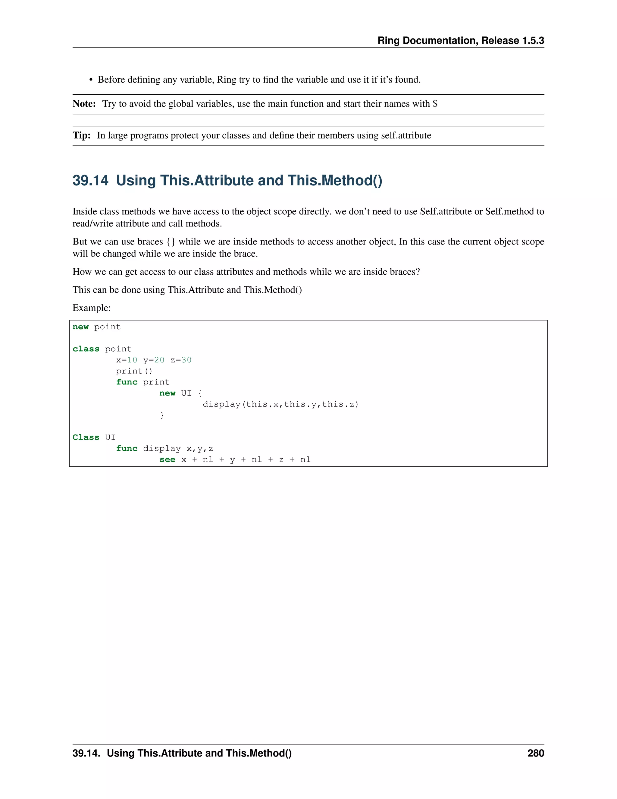 Ring Documentation, Release 1.5.3
• Before deﬁning any variable, Ring try to ﬁnd the variable and use it if it’s found.
Note: Try to avoid the global variables, use the main function and start their names with $
Tip: In large programs protect your classes and deﬁne their members using self.attribute
39.14 Using This.Attribute and This.Method()
Inside class methods we have access to the object scope directly. we don’t need to use Self.attribute or Self.method to
read/write attribute and call methods.
But we can use braces {} while we are inside methods to access another object, In this case the current object scope
will be changed while we are inside the brace.
How we can get access to our class attributes and methods while we are inside braces?
This can be done using This.Attribute and This.Method()
Example:
new point
class point
x=10 y=20 z=30
print()
func print
new UI {
display(this.x,this.y,this.z)
}
Class UI
func display x,y,z
see x + nl + y + nl + z + nl
39.14. Using This.Attribute and This.Method() 280
 