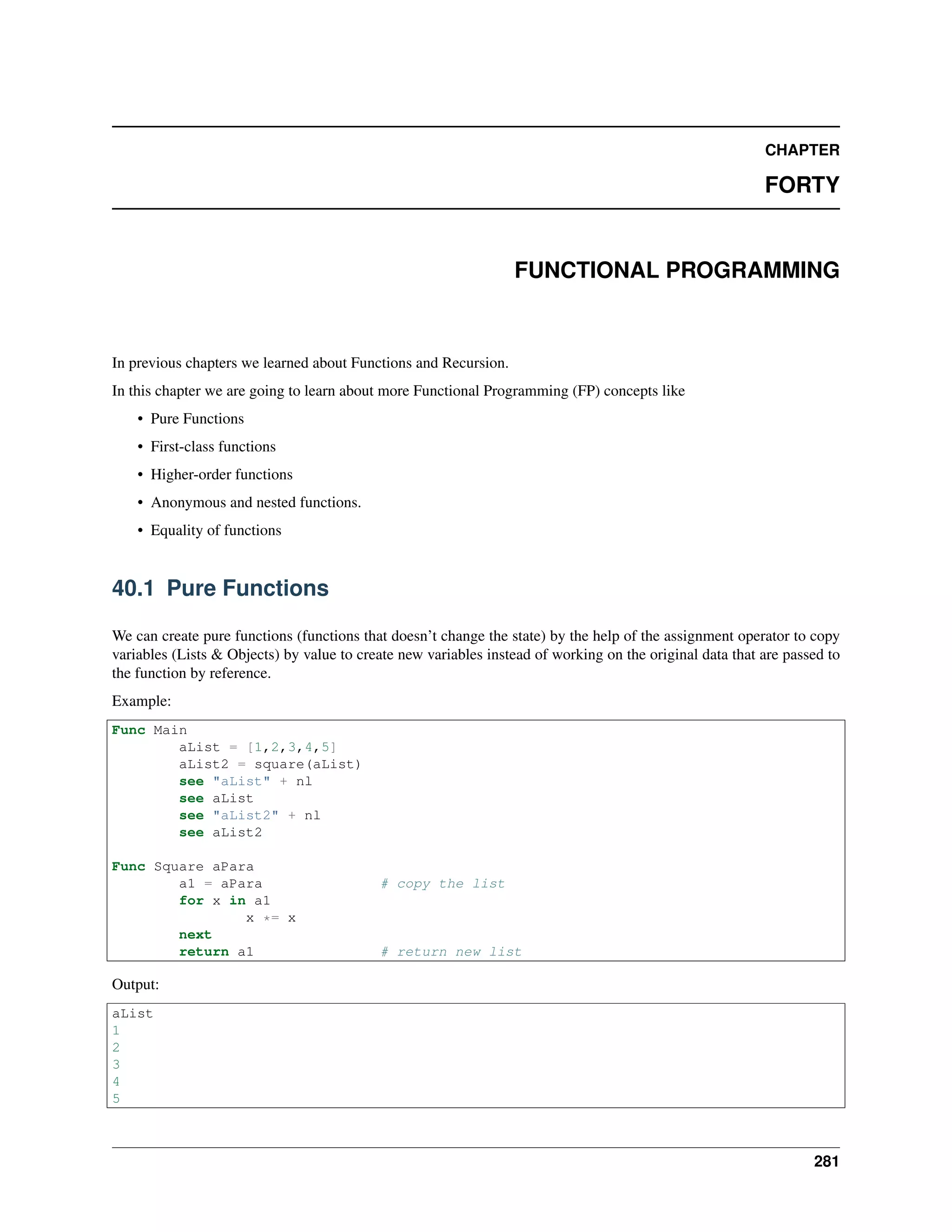CHAPTER
FORTY
FUNCTIONAL PROGRAMMING
In previous chapters we learned about Functions and Recursion.
In this chapter we are going to learn about more Functional Programming (FP) concepts like
• Pure Functions
• First-class functions
• Higher-order functions
• Anonymous and nested functions.
• Equality of functions
40.1 Pure Functions
We can create pure functions (functions that doesn’t change the state) by the help of the assignment operator to copy
variables (Lists & Objects) by value to create new variables instead of working on the original data that are passed to
the function by reference.
Example:
Func Main
aList = [1,2,3,4,5]
aList2 = square(aList)
see "aList" + nl
see aList
see "aList2" + nl
see aList2
Func Square aPara
a1 = aPara # copy the list
for x in a1
x *= x
next
return a1 # return new list
Output:
aList
1
2
3
4
5
281
 