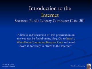 A link to and discussion of  this presentation on the web can be found on my blog. Go to  http: WhiteHouseComputing.Blogspot.Com   and scroll down if necessary to “Intro to the Internet”  Introduction to the Internet Socastee Public Library Computer Class 301 