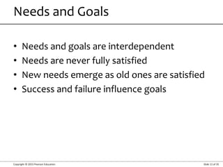Copyright © 2015 Pearson Education Slide 11 of 35
• Needs and goals are interdependent
• Needs are never fully satisfied
• New needs emerge as old ones are satisfied
• Success and failure influence goals
Needs and Goals
 