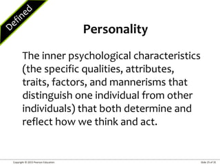 Copyright © 2015 Pearson Education Slide 25 of 35
The inner psychological characteristics
(the specific qualities, attributes,
traits, factors, and mannerisms that
distinguish one individual from other
individuals) that both determine and
reflect how we think and act.
Personality
 