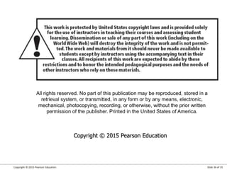 Copyright © 2015 Pearson Education Slide 36 of 35
All rights reserved. No part of this publication may be reproduced, stored in a
retrieval system, or transmitted, in any form or by any means, electronic,
mechanical, photocopying, recording, or otherwise, without the prior written
permission of the publisher. Printed in the United States of America.
Copyright © 2015 Pearson Education
 