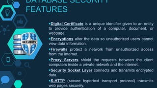 DATABASE SECURITY
FEATURES
￭Digital Certificate is a unique identifier given to an entity
to provide authentication of a computer, document, or
webpage.
￭Encryptions alter the data so unauthorized users cannot
view data information.
￭Firewalls protect a network from unauthorized access
from the internet.
￭Proxy Servers shield the requests between the client
computers inside a private network and the internet.
￭Security Socket Layer connects and transmits encrypted
data.
￭S-HTTP (secure hypertext transport protocol) transmits
web pages securely.
 
