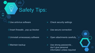 Safety Tips:
◇Use antivirus software
◇Insert firewalls , pop up blocker
◇Uninstall unnecessary software
◇Maintain backup
 Check security settings
 Use secure connection
 Open attachments carefully
 Use strong passwords ,
don’t give personal
information unless required
 