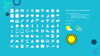 SlidesCarnival icons are editable shapes.
This means that you can:
● Resize them without losing quality.
● Change fill color and opacity.
● Change line color, width and style.
Isn’t that nice? :)
Examples:
 