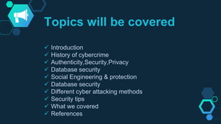 Topics will be covered
 Introduction
 History of cybercrime
 Authenticity,Security,Privacy
 Database security
 Social Engineering & protection
 Database security
 Different cyber attacking methods
 Security tips
 What we covered
 References
 