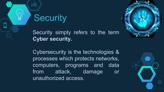 Security
Security simply refers to the term
Cyber security.
Cybersecurity is the technologies &
processes which protects networks,
computers, programs and data
from attack, damage or
unauthorized access.
 