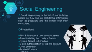 Social Engineering
◇Social engineering is the art of manipulating
people so they give up confidential information
such as password and the control over their
computers.
◇Protections:
●First & foremost is user consciousness
●Avoid installing third party softwares
●System firewall is turned on
●2 step authentication for log into account
●Code generator
●Trusted Contacts
 