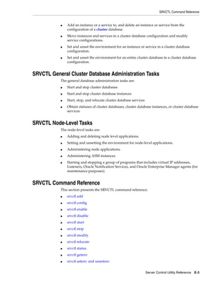 SRVCTL Command Reference


               Add an instance or a service to, and delete an instance or service from the
           ■

               configuration of a cluster database.
               Move instances and services in a cluster database configuration and modify
           ■

               service configurations.
               Set and unset the environment for an instance or service in a cluster database
           ■

               configuration.
               Set and unset the environment for an entire cluster database in a cluster database
           ■

               configuration.


SRVCTL General Cluster Database Administration Tasks
           The general database administration tasks are:
               Start and stop cluster databases
           ■


               Start and stop cluster database instances
           ■


               Start, stop, and relocate cluster database services
           ■


               Obtain statuses of cluster databases, cluster database instances, or cluster database
           ■

               services


SRVCTL Node-Level Tasks
           The node-level tasks are:
               Adding and deleting node level applications.
           ■


               Setting and unsetting the environment for node-level applications.
           ■


               Administering node applications.
           ■


               Administering ASM instances.
           ■


               Starting and stopping a group of programs that includes virtual IP addresses,
           ■

               Listeners, Oracle Notification Services, and Oracle Enterprise Manager agents (for
               maintenance purposes).


SRVCTL Command Reference
           This section presents the SRVCTL command reference:
               srvctl add
           ■


               srvctl config
           ■


               srvctl enable
           ■


               srvctl disable
           ■


               srvctl start
           ■


               srvctl stop
           ■


               srvctl modify
           ■


               srvctl relocate
           ■


               srvctl status
           ■


               srvctl getenv
           ■


               srvctl setenv and unsetenv
           ■




                                                                     Server Control Utility Reference E-3
 