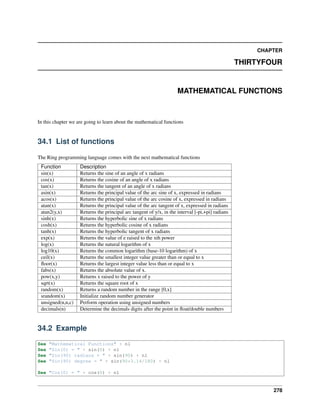 CHAPTER
THIRTYFOUR
MATHEMATICAL FUNCTIONS
In this chapter we are going to learn about the mathematical functions
34.1 List of functions
The Ring programming language comes with the next mathematical functions
Function Description
sin(x) Returns the sine of an angle of x radians
cos(x) Returns the cosine of an angle of x radians
tan(x) Returns the tangent of an angle of x radians
asin(x) Returns the principal value of the arc sine of x, expressed in radians
acos(x) Returns the principal value of the arc cosine of x, expressed in radians
atan(x) Returns the principal value of the arc tangent of x, expressed in radians
atan2(y,x) Returns the principal arc tangent of y/x, in the interval [-pi,+pi] radians
sinh(x) Returns the hyperbolic sine of x radians
cosh(x) Returns the hyperbolic cosine of x radians
tanh(x) Returns the hyperbolic tangent of x radians
exp(x) Returns the value of e raised to the xth power
log(x) Returns the natural logarithm of x
log10(x) Returns the common logarithm (base-10 logarithm) of x
ceil(x) Returns the smallest integer value greater than or equal to x
ﬂoor(x) Returns the largest integer value less than or equal to x
fabs(x) Returns the absolute value of x.
pow(x,y) Returns x raised to the power of y
sqrt(x) Returns the square root of x
random(x) Returns a random number in the range [0,x]
srandom(x) Initialize random number generator
unsigned(n,n,c) Perform operation using unsigned numbers
decimals(n) Determine the decimals digits after the point in ﬂoat/double numbers
34.2 Example
See "Mathematical Functions" + nl
See "Sin(0) = " + sin(0) + nl
See "Sin(90) radians = " + sin(90) + nl
See "Sin(90) degree = " + sin(90*3.14/180) + nl
See "Cos(0) = " + cos(0) + nl
278
 