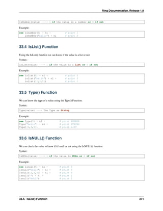 Ring Documentation, Release 1.9
IsNumber(value) ---> 1 if the value is a number or 0 if not
Example:
see isnumber(5) + nl + # print 1
isnumber("hello") + nl # print 0
33.4 IsList() Function
Using the IsList() function we can know if the value is a list or not
Syntax:
IsList(value) ---> 1 if the value is a list or 0 if not
Example:
see islist(5) + nl + # print 0
islist("hello") + nl + # print 0
islist([1,3,5]) # print 1
33.5 Type() Function
We can know the type of a value using the Type() Function.
Syntax:
Type(value) ---> The Type as String
Example:
see Type(5) + nl + # print NUMBER
Type("hello") + nl + # print STRING
Type([1,3,5]) # print LIST
33.6 IsNULL() Function
We can check the value to know if it’s null or not using the IsNULL() function
Syntax:
IsNULL(value) ---> 1 if the value is NULL or 0 if not
Example:
see isnull(5) + nl + # print 0
isnull("hello") + nl + # print 0
isnull([1,3,5]) + nl + # print 0
isnull("") + nl + # print 1
isnull("NULL") # print 1
33.4. IsList() Function 271
 