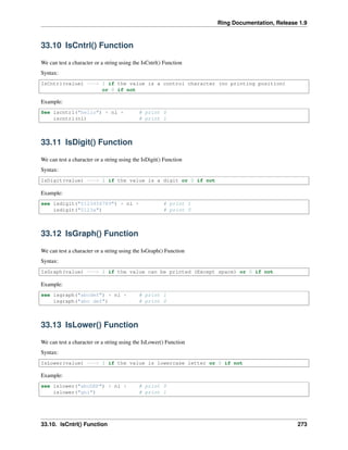 Ring Documentation, Release 1.9
33.10 IsCntrl() Function
We can test a character or a string using the IsCntrl() Function
Syntax:
IsCntrl(value) ---> 1 if the value is a control character (no printing position)
or 0 if not
Example:
See iscntrl("hello") + nl + # print 0
iscntrl(nl) # print 1
33.11 IsDigit() Function
We can test a character or a string using the IsDigit() Function
Syntax:
IsDigit(value) ---> 1 if the value is a digit or 0 if not
Example:
see isdigit("0123456789") + nl + # print 1
isdigit("0123a") # print 0
33.12 IsGraph() Function
We can test a character or a string using the IsGraph() Function
Syntax:
IsGraph(value) ---> 1 if the value can be printed (Except space) or 0 if not
Example:
see isgraph("abcdef") + nl + # print 1
isgraph("abc def") # print 0
33.13 IsLower() Function
We can test a character or a string using the IsLower() Function
Syntax:
IsLower(value) ---> 1 if the value is lowercase letter or 0 if not
Example:
see islower("abcDEF") + nl + # print 0
islower("ghi") # print 1
33.10. IsCntrl() Function 273
 