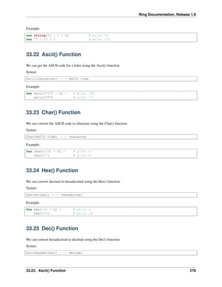 Ring Documentation, Release 1.9
Example:
see string(5) + 5 + nl # print 55
see "" + 10 + 2 # print 102
33.22 Ascii() Function
We can get the ASCII code for a letter using the Ascii() function
Syntax:
Ascii(character) ---> ASCII Code
Example:
See ascii("m") + nl + # print 109
ascii("M") # print 77
33.23 Char() Function
We can convert the ASCII code to character using the Char() function.
Syntax:
Char(ASCII Code) ---> character
Example:
See char(109) + nl + # print m
char(77) # print M
33.24 Hex() Function
We can convert decimal to hexadecimal using the Hex() function.
Syntax:
Hex(decimal) ---> hexadecimal
Example:
See hex(10) + nl + # print a
hex(200) # print c8
33.25 Dec() Function
We can convert hexadecimal to decimal using the Dec() function
Syntax:
Dec(hexadecimal) ---> decimal
33.22. Ascii() Function 276
 