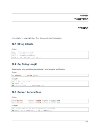 CHAPTER
THIRTYTWO
STRINGS
In this chapter we are going to learn about strings creation and manipulation.
32.1 String Literals
Syntax:
cStr = "This is a string"
cStr2 = 'Another string'
cStr3 = :JustAnotherString
cStr4 = `Yet "another" 'string' ! `
32.2 Get String Length
We can get the string length (letters count inside a string) using the len() function
Syntax:
len(string) ---> string length
Example:
cStr = "How are you?"
see cStr + nl
see "String size : " + len(cStr) + nl
32.3 Convert Letters Case
Syntax:
lower(string) ---> convert string letters to lower case
upper(string) ---> convert string letters to UPPER case
Example:
cStr = "Welcome To The Ring Programming Language"
see cStr + nl + upper(cStr) + nl + lower(cStr)
271
 