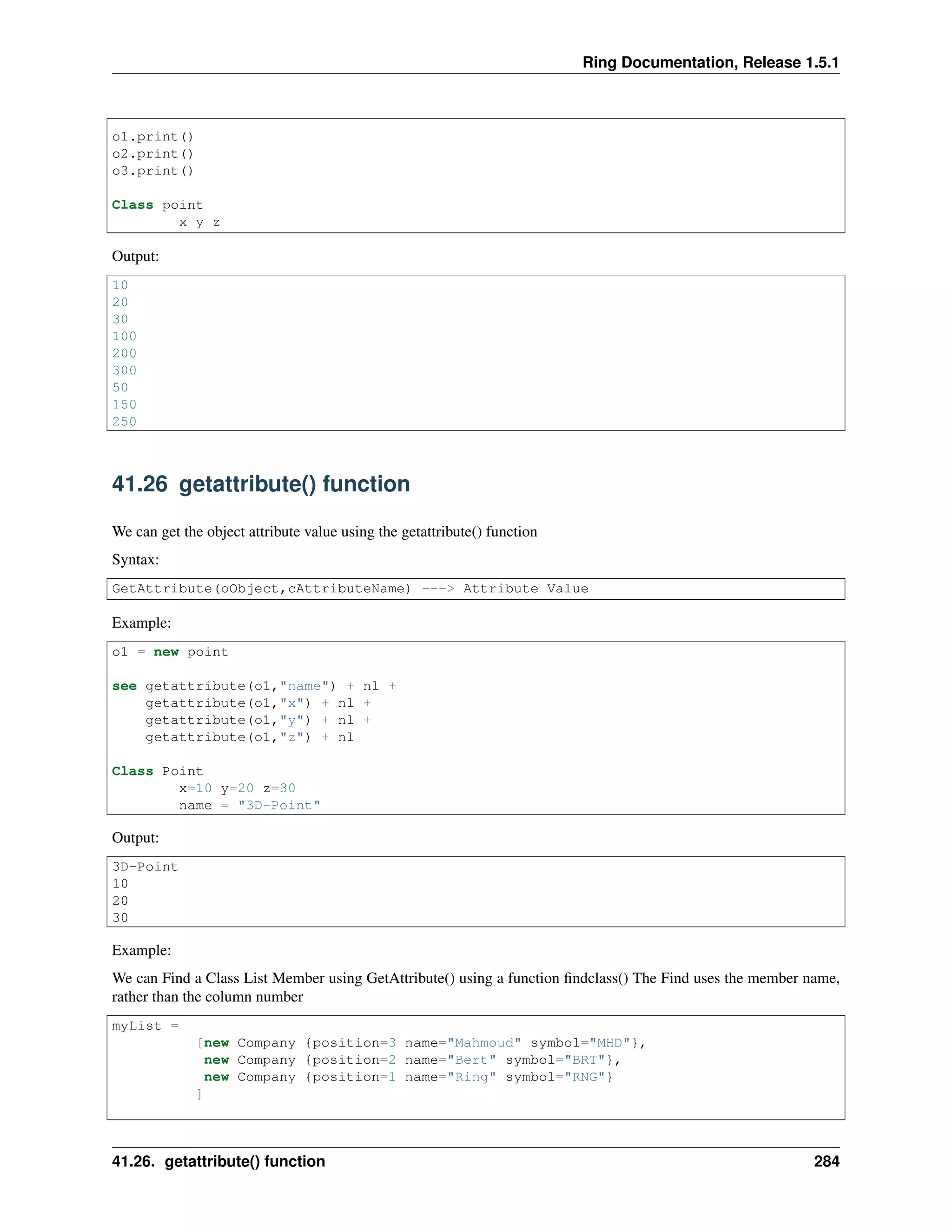 Ring Documentation, Release 1.5.1
o1.print()
o2.print()
o3.print()
Class point
x y z
Output:
10
20
30
100
200
300
50
150
250
41.26 getattribute() function
We can get the object attribute value using the getattribute() function
Syntax:
GetAttribute(oObject,cAttributeName) ---> Attribute Value
Example:
o1 = new point
see getattribute(o1,"name") + nl +
getattribute(o1,"x") + nl +
getattribute(o1,"y") + nl +
getattribute(o1,"z") + nl
Class Point
x=10 y=20 z=30
name = "3D-Point"
Output:
3D-Point
10
20
30
Example:
We can Find a Class List Member using GetAttribute() using a function ﬁndclass() The Find uses the member name,
rather than the column number
myList =
[new Company {position=3 name="Mahmoud" symbol="MHD"},
new Company {position=2 name="Bert" symbol="BRT"},
new Company {position=1 name="Ring" symbol="RNG"}
]
41.26. getattribute() function 284
 