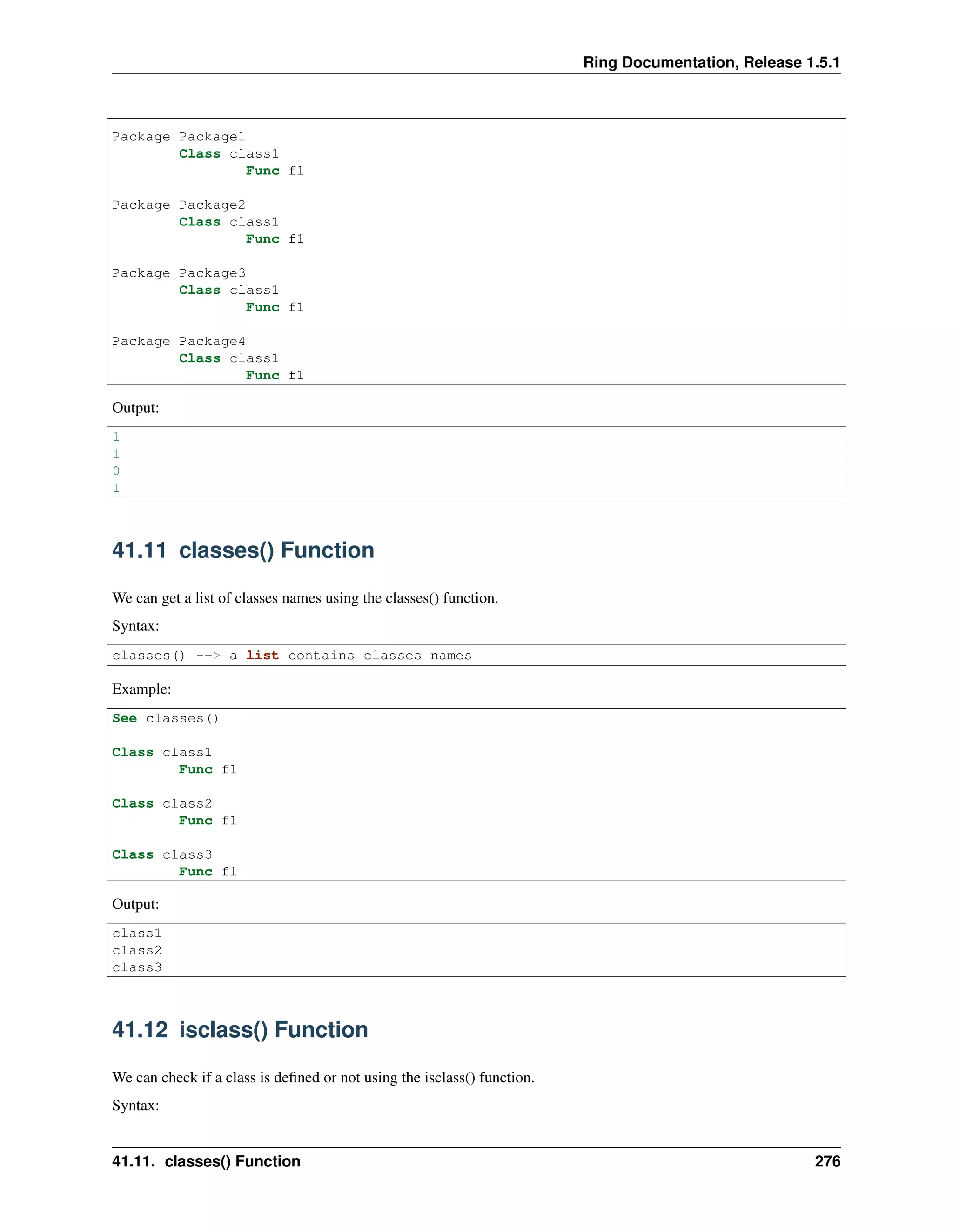 Ring Documentation, Release 1.5.1
Package Package1
Class class1
Func f1
Package Package2
Class class1
Func f1
Package Package3
Class class1
Func f1
Package Package4
Class class1
Func f1
Output:
1
1
0
1
41.11 classes() Function
We can get a list of classes names using the classes() function.
Syntax:
classes() --> a list contains classes names
Example:
See classes()
Class class1
Func f1
Class class2
Func f1
Class class3
Func f1
Output:
class1
class2
class3
41.12 isclass() Function
We can check if a class is deﬁned or not using the isclass() function.
Syntax:
41.11. classes() Function 276
 
