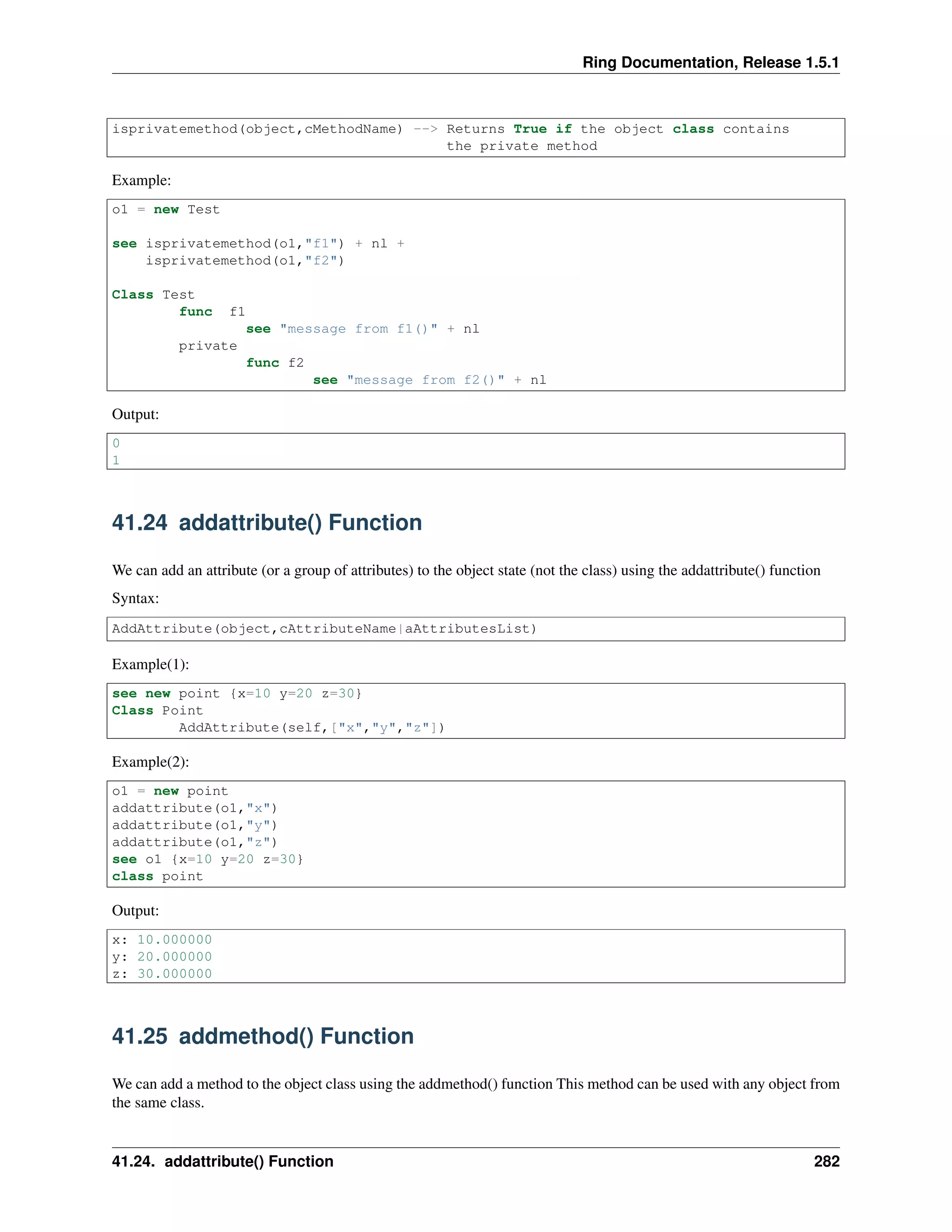 Ring Documentation, Release 1.5.1
isprivatemethod(object,cMethodName) --> Returns True if the object class contains
the private method
Example:
o1 = new Test
see isprivatemethod(o1,"f1") + nl +
isprivatemethod(o1,"f2")
Class Test
func f1
see "message from f1()" + nl
private
func f2
see "message from f2()" + nl
Output:
0
1
41.24 addattribute() Function
We can add an attribute (or a group of attributes) to the object state (not the class) using the addattribute() function
Syntax:
AddAttribute(object,cAttributeName|aAttributesList)
Example(1):
see new point {x=10 y=20 z=30}
Class Point
AddAttribute(self,["x","y","z"])
Example(2):
o1 = new point
addattribute(o1,"x")
addattribute(o1,"y")
addattribute(o1,"z")
see o1 {x=10 y=20 z=30}
class point
Output:
x: 10.000000
y: 20.000000
z: 30.000000
41.25 addmethod() Function
We can add a method to the object class using the addmethod() function This method can be used with any object from
the same class.
41.24. addattribute() Function 282
 