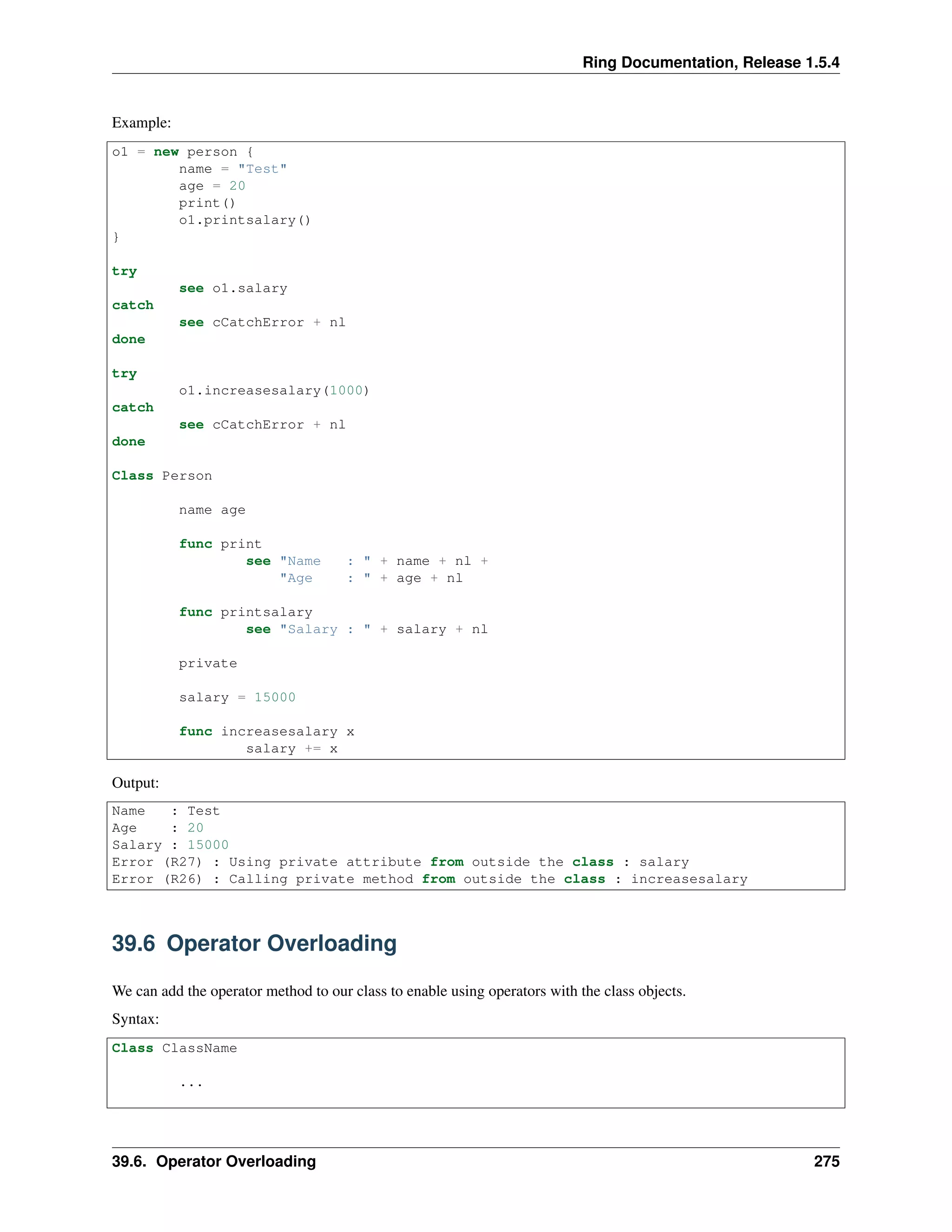 Ring Documentation, Release 1.5.4
Example:
o1 = new person {
name = "Test"
age = 20
print()
o1.printsalary()
}
try
see o1.salary
catch
see cCatchError + nl
done
try
o1.increasesalary(1000)
catch
see cCatchError + nl
done
Class Person
name age
func print
see "Name : " + name + nl +
"Age : " + age + nl
func printsalary
see "Salary : " + salary + nl
private
salary = 15000
func increasesalary x
salary += x
Output:
Name : Test
Age : 20
Salary : 15000
Error (R27) : Using private attribute from outside the class : salary
Error (R26) : Calling private method from outside the class : increasesalary
39.6 Operator Overloading
We can add the operator method to our class to enable using operators with the class objects.
Syntax:
Class ClassName
...
39.6. Operator Overloading 275
 