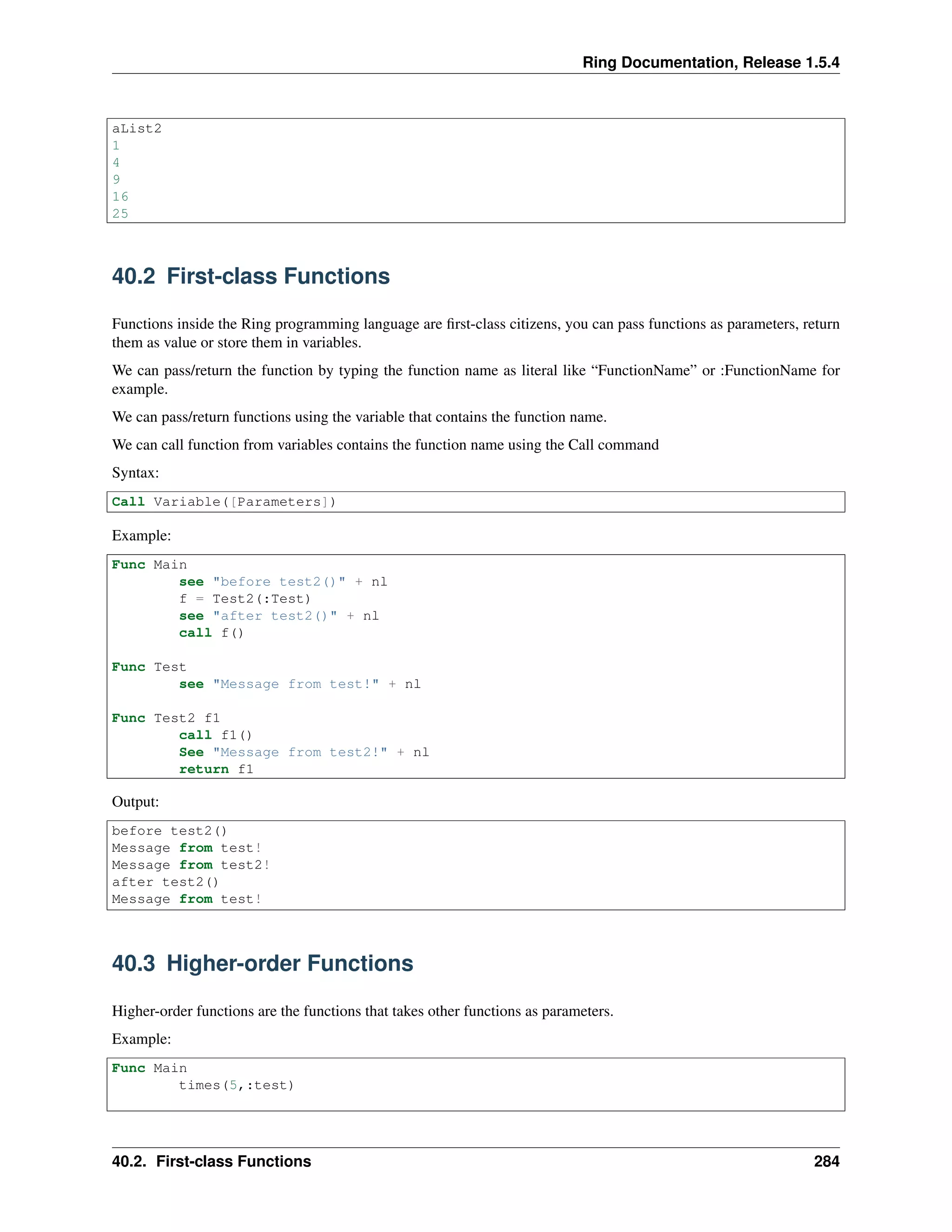 Ring Documentation, Release 1.5.4
aList2
1
4
9
16
25
40.2 First-class Functions
Functions inside the Ring programming language are ﬁrst-class citizens, you can pass functions as parameters, return
them as value or store them in variables.
We can pass/return the function by typing the function name as literal like “FunctionName” or :FunctionName for
example.
We can pass/return functions using the variable that contains the function name.
We can call function from variables contains the function name using the Call command
Syntax:
Call Variable([Parameters])
Example:
Func Main
see "before test2()" + nl
f = Test2(:Test)
see "after test2()" + nl
call f()
Func Test
see "Message from test!" + nl
Func Test2 f1
call f1()
See "Message from test2!" + nl
return f1
Output:
before test2()
Message from test!
Message from test2!
after test2()
Message from test!
40.3 Higher-order Functions
Higher-order functions are the functions that takes other functions as parameters.
Example:
Func Main
times(5,:test)
40.2. First-class Functions 284
 