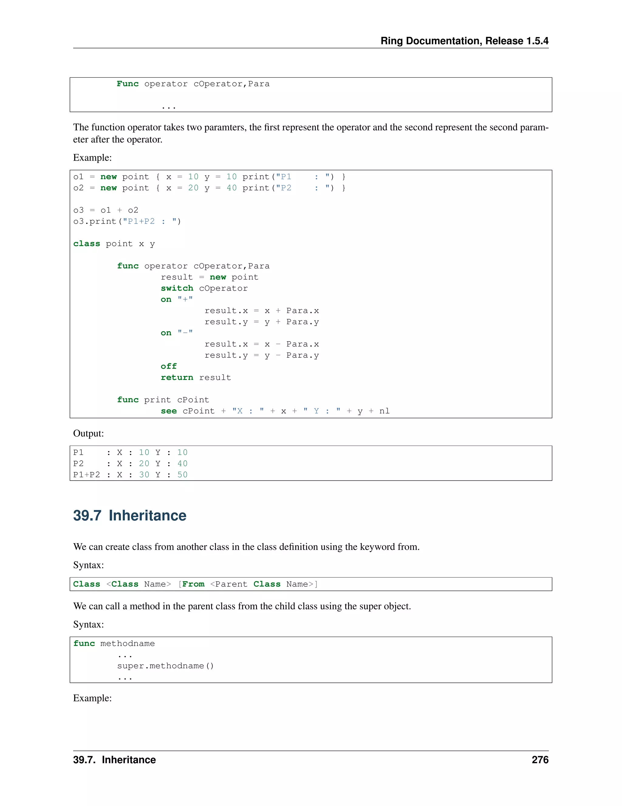 Ring Documentation, Release 1.5.4
Func operator cOperator,Para
...
The function operator takes two paramters, the ﬁrst represent the operator and the second represent the second param-
eter after the operator.
Example:
o1 = new point { x = 10 y = 10 print("P1 : ") }
o2 = new point { x = 20 y = 40 print("P2 : ") }
o3 = o1 + o2
o3.print("P1+P2 : ")
class point x y
func operator cOperator,Para
result = new point
switch cOperator
on "+"
result.x = x + Para.x
result.y = y + Para.y
on "-"
result.x = x - Para.x
result.y = y - Para.y
off
return result
func print cPoint
see cPoint + "X : " + x + " Y : " + y + nl
Output:
P1 : X : 10 Y : 10
P2 : X : 20 Y : 40
P1+P2 : X : 30 Y : 50
39.7 Inheritance
We can create class from another class in the class deﬁnition using the keyword from.
Syntax:
Class <Class Name> [From <Parent Class Name>]
We can call a method in the parent class from the child class using the super object.
Syntax:
func methodname
...
super.methodname()
...
Example:
39.7. Inheritance 276
 
