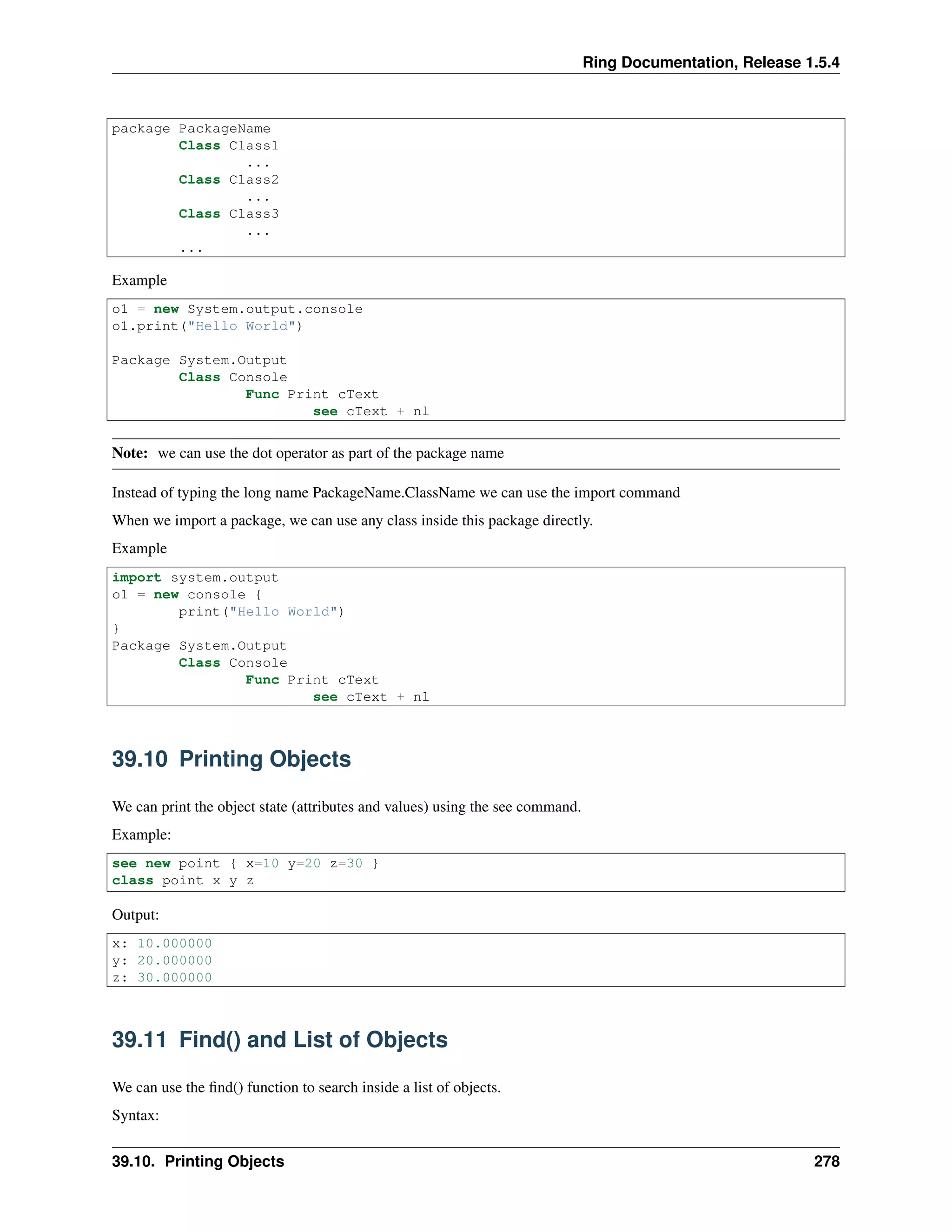 Ring Documentation, Release 1.5.4
package PackageName
Class Class1
...
Class Class2
...
Class Class3
...
...
Example
o1 = new System.output.console
o1.print("Hello World")
Package System.Output
Class Console
Func Print cText
see cText + nl
Note: we can use the dot operator as part of the package name
Instead of typing the long name PackageName.ClassName we can use the import command
When we import a package, we can use any class inside this package directly.
Example
import system.output
o1 = new console {
print("Hello World")
}
Package System.Output
Class Console
Func Print cText
see cText + nl
39.10 Printing Objects
We can print the object state (attributes and values) using the see command.
Example:
see new point { x=10 y=20 z=30 }
class point x y z
Output:
x: 10.000000
y: 20.000000
z: 30.000000
39.11 Find() and List of Objects
We can use the ﬁnd() function to search inside a list of objects.
Syntax:
39.10. Printing Objects 278
 