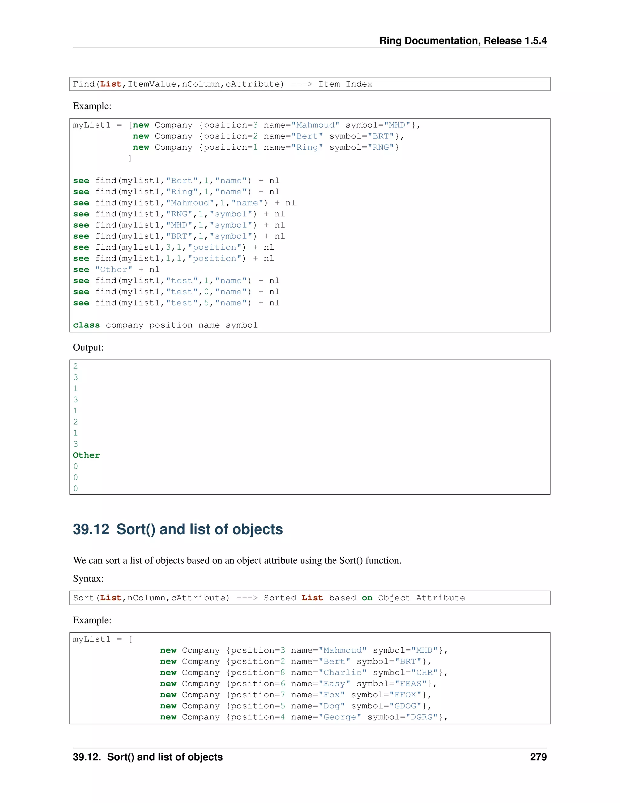 Ring Documentation, Release 1.5.4
Find(List,ItemValue,nColumn,cAttribute) ---> Item Index
Example:
myList1 = [new Company {position=3 name="Mahmoud" symbol="MHD"},
new Company {position=2 name="Bert" symbol="BRT"},
new Company {position=1 name="Ring" symbol="RNG"}
]
see find(mylist1,"Bert",1,"name") + nl
see find(mylist1,"Ring",1,"name") + nl
see find(mylist1,"Mahmoud",1,"name") + nl
see find(mylist1,"RNG",1,"symbol") + nl
see find(mylist1,"MHD",1,"symbol") + nl
see find(mylist1,"BRT",1,"symbol") + nl
see find(mylist1,3,1,"position") + nl
see find(mylist1,1,1,"position") + nl
see "Other" + nl
see find(mylist1,"test",1,"name") + nl
see find(mylist1,"test",0,"name") + nl
see find(mylist1,"test",5,"name") + nl
class company position name symbol
Output:
2
3
1
3
1
2
1
3
Other
0
0
0
39.12 Sort() and list of objects
We can sort a list of objects based on an object attribute using the Sort() function.
Syntax:
Sort(List,nColumn,cAttribute) ---> Sorted List based on Object Attribute
Example:
myList1 = [
new Company {position=3 name="Mahmoud" symbol="MHD"},
new Company {position=2 name="Bert" symbol="BRT"},
new Company {position=8 name="Charlie" symbol="CHR"},
new Company {position=6 name="Easy" symbol="FEAS"},
new Company {position=7 name="Fox" symbol="EFOX"},
new Company {position=5 name="Dog" symbol="GDOG"},
new Company {position=4 name="George" symbol="DGRG"},
39.12. Sort() and list of objects 279
 